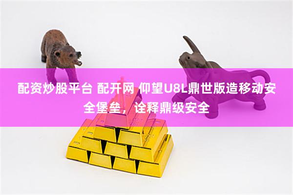 配资炒股平台 配开网 仰望U8L鼎世版造移动安全堡垒，诠释鼎级安全