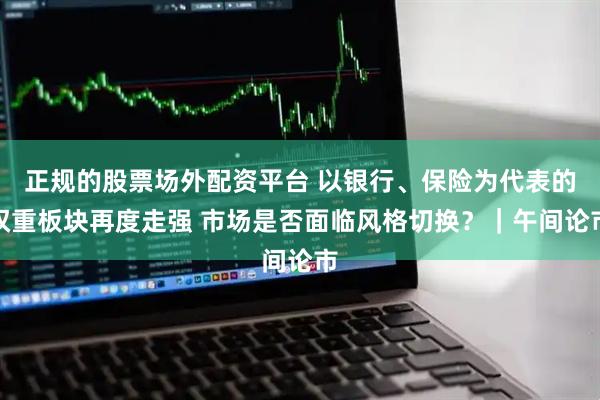 正规的股票场外配资平台 以银行、保险为代表的权重板块再度走强 市场是否面临风格切换？｜午间论市