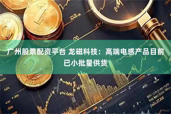 广州股票配资平台 龙磁科技：高端电感产品目前已小批量供货