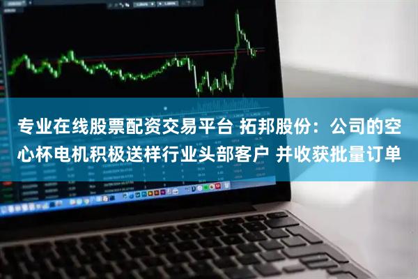 专业在线股票配资交易平台 拓邦股份：公司的空心杯电机积极送样行业头部客户 并收获批量订单