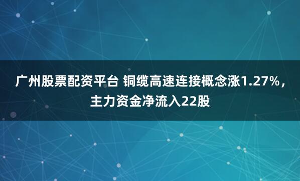 广州股票配资平台 铜缆高速连接概念涨1.27%，主力资金净流入22股