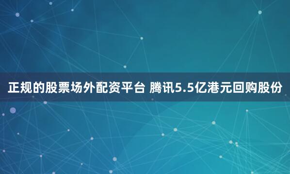 正规的股票场外配资平台 腾讯5.5亿港元回购股份