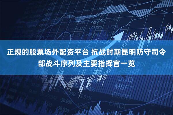 正规的股票场外配资平台 抗战时期昆明防守司令部战斗序列及主要指挥官一览