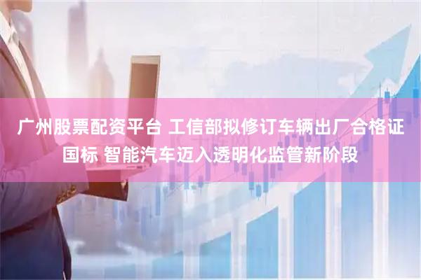 广州股票配资平台 工信部拟修订车辆出厂合格证国标 智能汽车迈入透明化监管新阶段