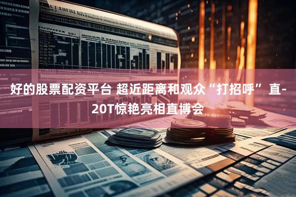 好的股票配资平台 超近距离和观众“打招呼” 直-20T惊艳亮相直博会