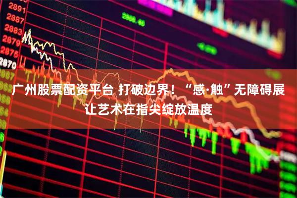 广州股票配资平台 打破边界！“感·触”无障碍展让艺术在指尖绽放温度