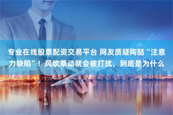 专业在线股票配资交易平台 网友质疑陶喆“注意力缺陷”！风吹草动就会被打扰，到底是为什么