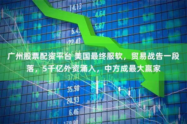 广州股票配资平台 美国最终服软，贸易战告一段落，5千亿外资涌入，中方成最大赢家