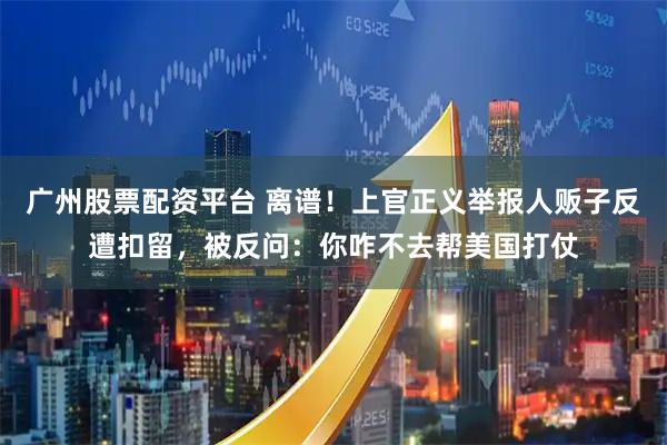 广州股票配资平台 离谱！上官正义举报人贩子反遭扣留，被反问：你咋不去帮美国打仗