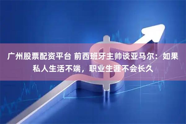 广州股票配资平台 前西班牙主帅谈亚马尔：如果私人生活不端，职业生涯不会长久