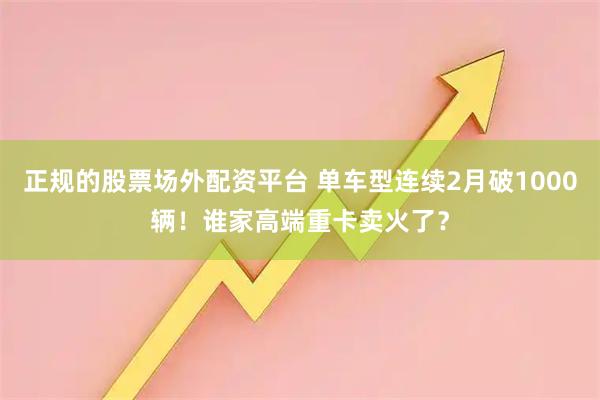 正规的股票场外配资平台 单车型连续2月破1000辆！谁家高端重卡卖火了？