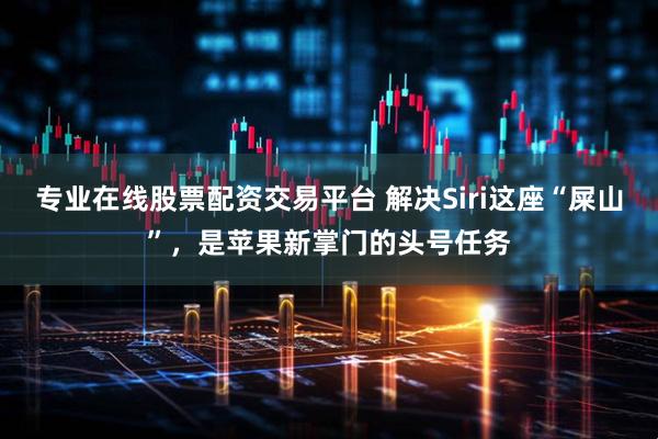 专业在线股票配资交易平台 解决Siri这座“屎山”，是苹果新掌门的头号任务