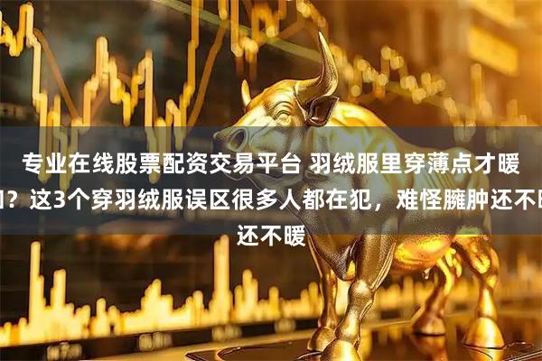专业在线股票配资交易平台 羽绒服里穿薄点才暖和？这3个穿羽绒服误区很多人都在犯，难怪臃肿还不暖