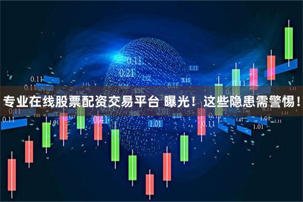 专业在线股票配资交易平台 曝光！这些隐患需警惕！