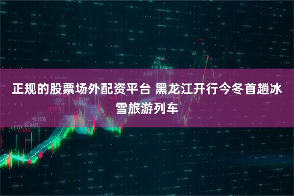 正规的股票场外配资平台 黑龙江开行今冬首趟冰雪旅游列车