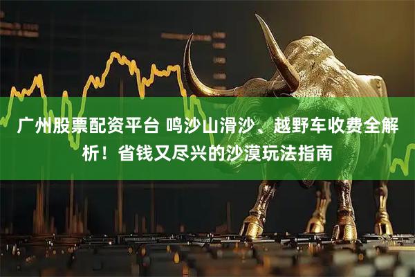 广州股票配资平台 鸣沙山滑沙、越野车收费全解析！省钱又尽兴的沙漠玩法指南