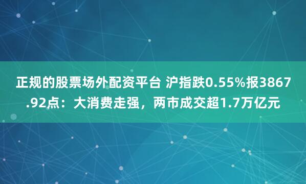 正规的股票场外配资平台 沪指跌0.55%报3867.92点：大消费走强，两市成交超1.7万亿元