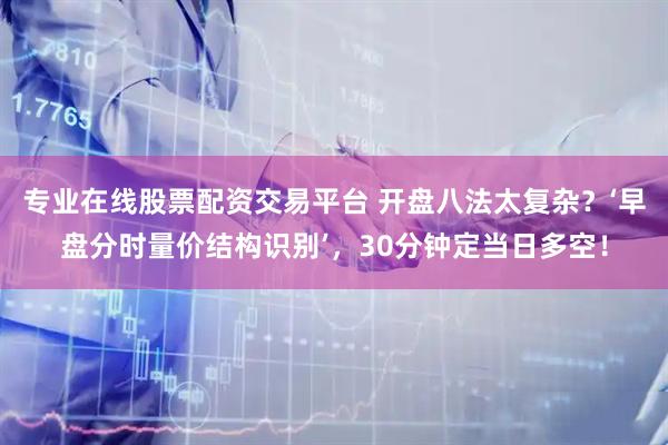 专业在线股票配资交易平台 开盘八法太复杂？‘早盘分时量价结构识别’，30分钟定当日多空！