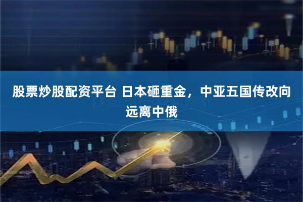 股票炒股配资平台 日本砸重金，中亚五国传改向远离中俄