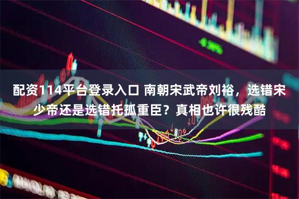 配资114平台登录入口 南朝宋武帝刘裕，选错宋少帝还是选错托孤重臣？真相也许很残酷