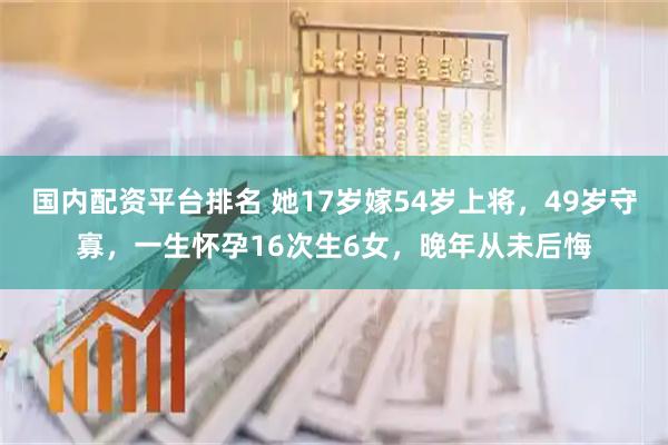国内配资平台排名 她17岁嫁54岁上将，49岁守寡，一生怀孕16次生6女，晚年从未后悔