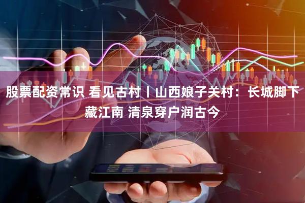 股票配资常识 看见古村丨山西娘子关村：长城脚下藏江南 清泉穿户润古今