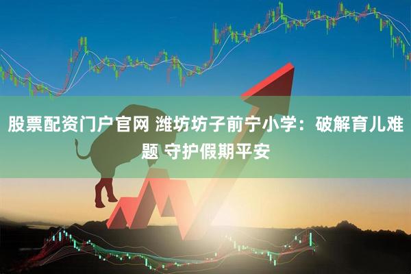 股票配资门户官网 潍坊坊子前宁小学：破解育儿难题 守护假期平安