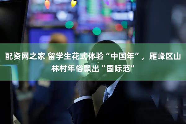配资网之家 留学生花式体验“中国年”，雁峰区山林村年俗飘出“国际范”