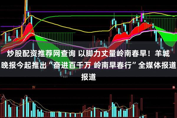 炒股配资推荐网查询 以脚力丈量岭南春早！羊城晚报今起推出“奋进百千万 岭南早春行”全媒体报道