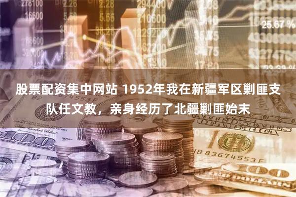 股票配资集中网站 1952年我在新疆军区剿匪支队任文教，亲身经历了北疆剿匪始末