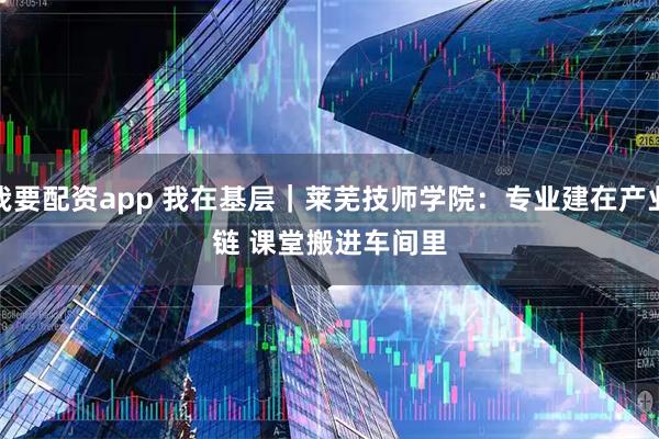 我要配资app 我在基层｜莱芜技师学院：专业建在产业链 课堂搬进车间里