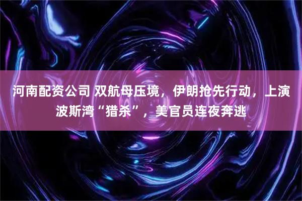 河南配资公司 双航母压境，伊朗抢先行动，上演波斯湾“猎杀”，美官员连夜奔逃