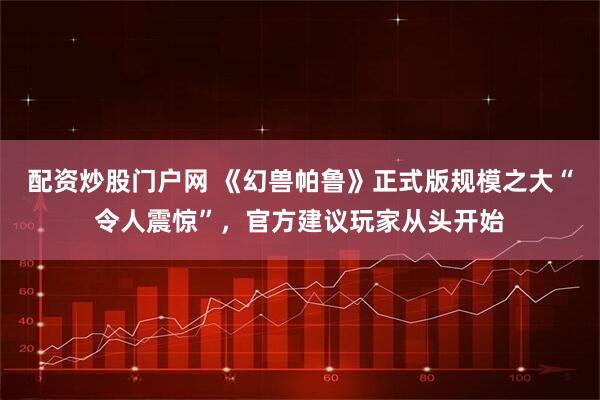 配资炒股门户网 《幻兽帕鲁》正式版规模之大“令人震惊”，官方建议玩家从头开始