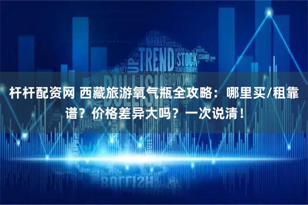 杆杆配资网 西藏旅游氧气瓶全攻略：哪里买/租靠谱？价格差异大吗？一次说清！