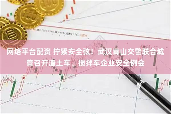 网络平台配资 拧紧安全弦！武汉青山交警联合城管召开渣土车、搅拌车企业安全例会