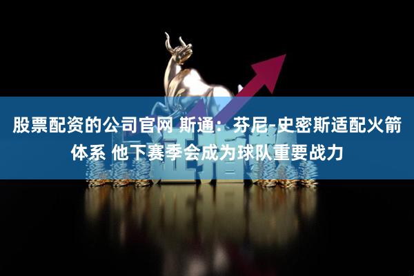 股票配资的公司官网 斯通：芬尼-史密斯适配火箭体系 他下赛季会成为球队重要战力