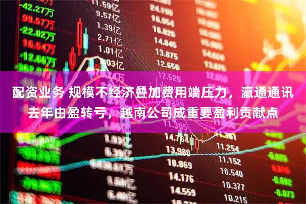 配资业务 规模不经济叠加费用端压力，瀛通通讯去年由盈转亏，越南公司成重要盈利贡献点