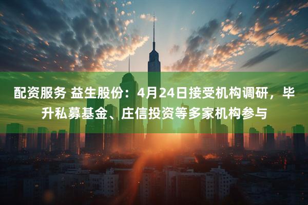 配资服务 益生股份：4月24日接受机构调研，毕升私募基金、庄信投资等多家机构参与