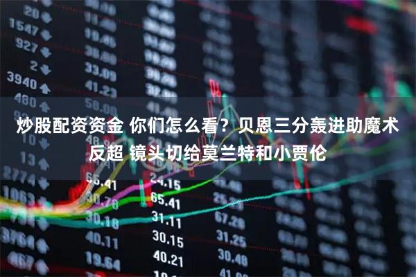 炒股配资资金 你们怎么看？贝恩三分轰进助魔术反超 镜头切给莫兰特和小贾伦