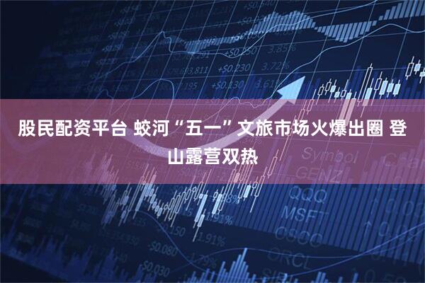 股民配资平台 蛟河“五一”文旅市场火爆出圈 登山露营双热
