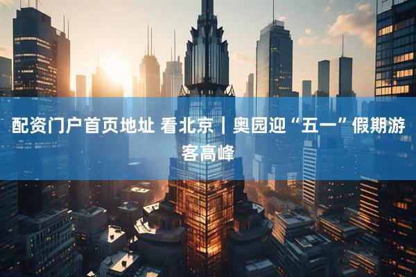 配资门户首页地址 看北京｜奥园迎“五一”假期游客高峰