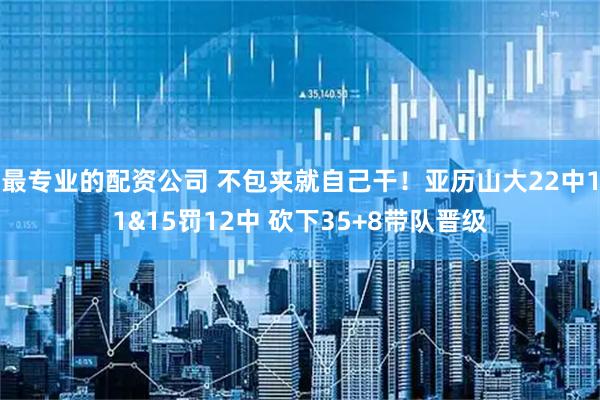 最专业的配资公司 不包夹就自己干！亚历山大22中11&15罚12中 砍下35+8带队晋级