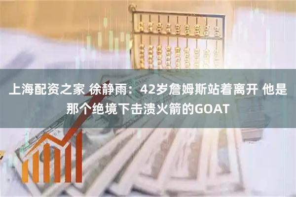 上海配资之家 徐静雨：42岁詹姆斯站着离开 他是那个绝境下击溃火箭的GOAT