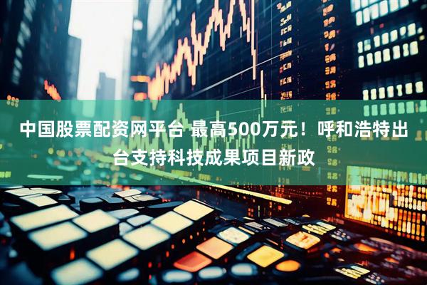 中国股票配资网平台 最高500万元！呼和浩特出台支持科技成果项目新政